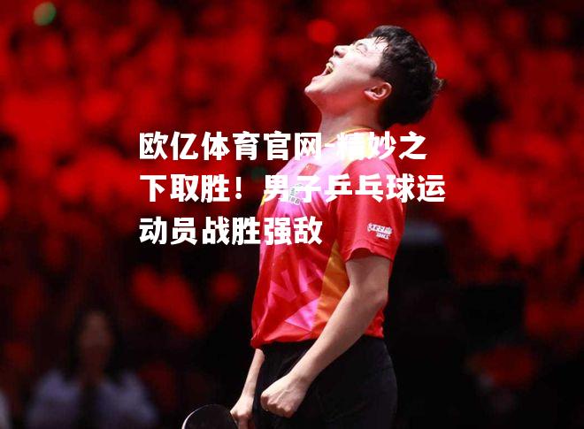 欧亿体育官网-精妙之下取胜！男子乒乓球运动员战胜强敌