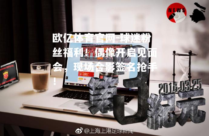 欧亿体育官网-球迷粉丝福利！偶像开启见面会，现场合影签名抢手！